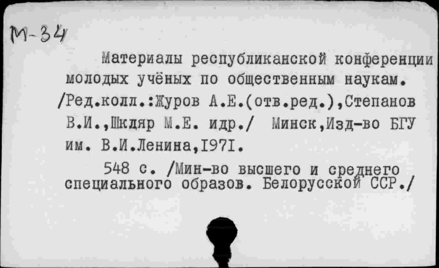 ﻿
Материалы республиканской конференции молодых учёных по общественным наукам.
/Ред.колл.:Журов А.Е.(отв.ред.)»Степанов В.И.,Шкдяр М.Е. идр./ Минск,Изд-во БГУ им. В.И.Ленина,1971.
548 с. /Мин-во высшего и среднего специального образов. Белорусской ССР./